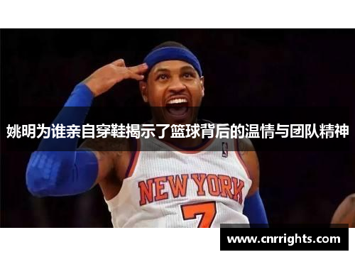 姚明为谁亲自穿鞋揭示了篮球背后的温情与团队精神