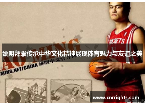 姚明拜拳传承中华文化精神展现体育魅力与友谊之美