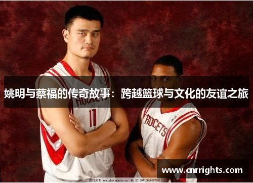 姚明与蔡福的传奇故事：跨越篮球与文化的友谊之旅