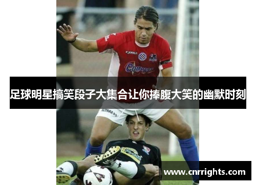 足球明星搞笑段子大集合让你捧腹大笑的幽默时刻